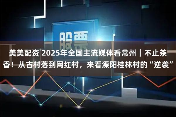美美配资 2025年全国主流媒体看常州｜不止茶香！从古村落到网红村，来看溧阳桂林村的“逆袭”