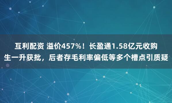 互利配资 溢价457%！长盈通1.58亿元收购生一升获批，后者存毛利率偏低等多个槽点引质疑