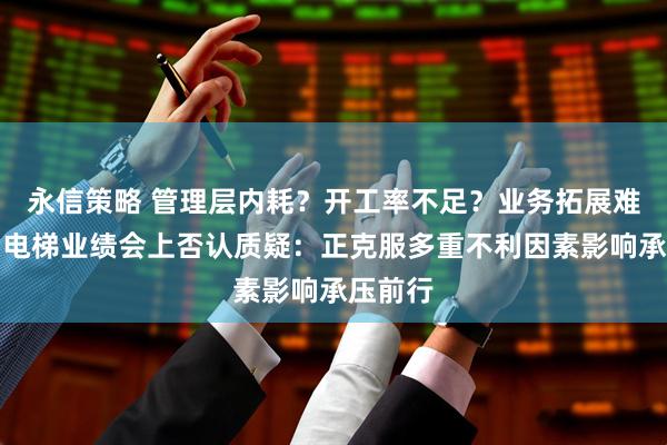 永信策略 管理层内耗？开工率不足？业务拓展难？康力电梯业绩会上否认质疑：正克服多重不利因素影响承压前行