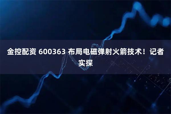 金控配资 600363 布局电磁弹射火箭技术！记者实探