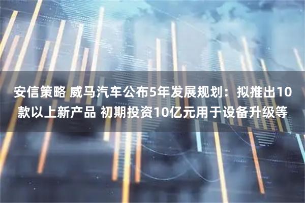 安信策略 威马汽车公布5年发展规划：拟推出10款以上新产品 初期投资10亿元用于设备升级等