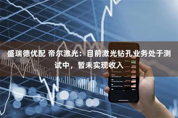 盛瑞德优配 帝尔激光：目前激光钻孔业务处于测试中，暂未实现收入