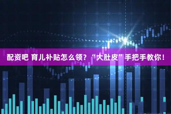 配资吧 育儿补贴怎么领？“大肚皮”手把手教你！