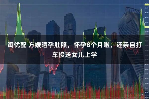 淘优配 方媛晒孕肚照，怀孕8个月啦，还亲自打车接送女儿上学