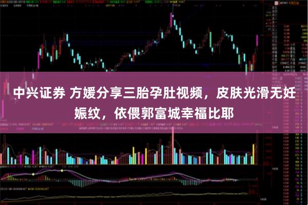 中兴证券 方媛分享三胎孕肚视频，皮肤光滑无妊娠纹，依偎郭富城幸福比耶