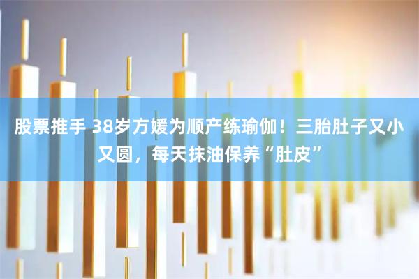 股票推手 38岁方媛为顺产练瑜伽！三胎肚子又小又圆，每天抹油保养“肚皮”