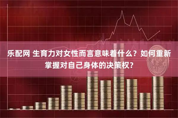 乐配网 生育力对女性而言意味着什么？如何重新掌握对自己身体的决策权？