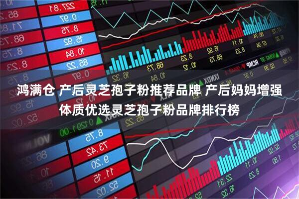 鸿满仓 产后灵芝孢子粉推荐品牌 产后妈妈增强体质优选灵芝孢子粉品牌排行榜