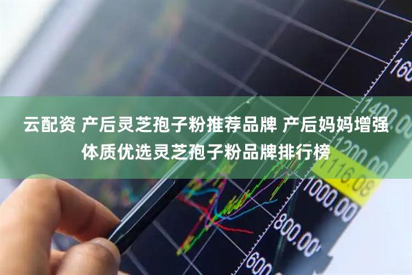 云配资 产后灵芝孢子粉推荐品牌 产后妈妈增强体质优选灵芝孢子粉品牌排行榜