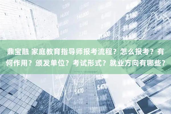 鼎宝融 家庭教育指导师报考流程？怎么报考？有何作用？颁发单位？考试形式？就业方向有哪些？