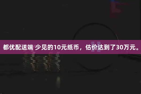 都优配送端 少见的10元纸币，估价达到了30万元。