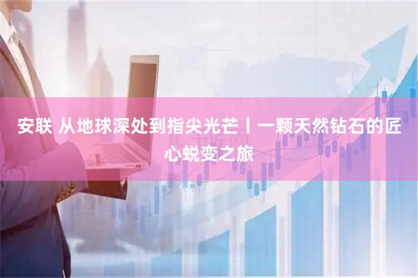 安联 从地球深处到指尖光芒丨一颗天然钻石的匠心蜕变之旅