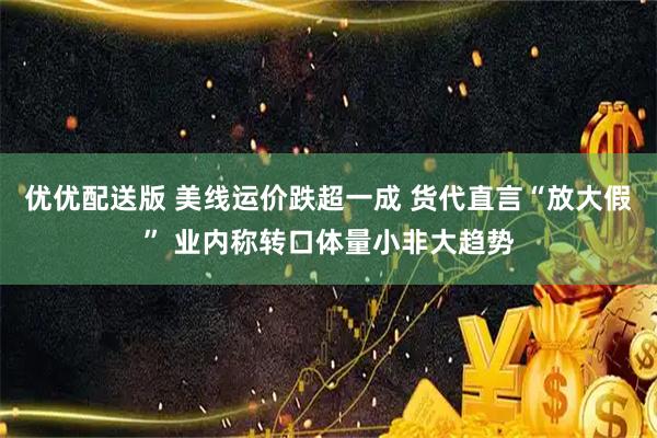 优优配送版 美线运价跌超一成 货代直言“放大假” 业内称转口体量小非大趋势