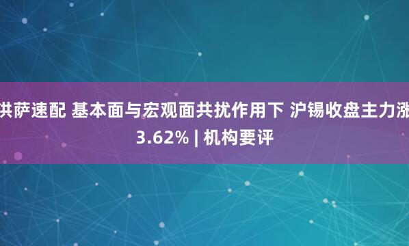 洪萨速配 基本面与宏观面共扰作用下 沪锡收盘主力涨3.62% | 机构要评