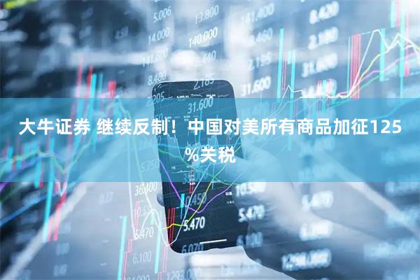 大牛证券 继续反制！中国对美所有商品加征125%关税