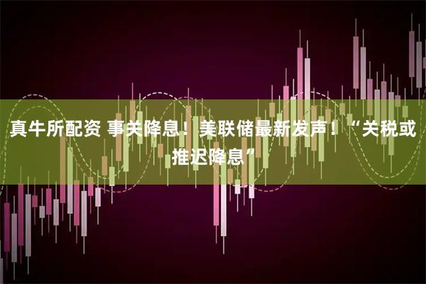 真牛所配资 事关降息！美联储最新发声！“关税或推迟降息”