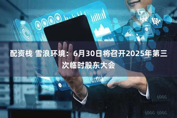 配资栈 雪浪环境：6月30日将召开2025年第三次临时股东大会