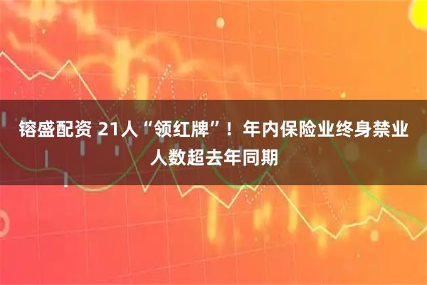 镕盛配资 21人“领红牌”！年内保险业终身禁业人数超去年同期