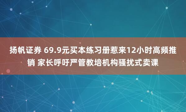 扬帆证券 69.9元买本练习册惹来12小时高频推销 家长呼吁严管教培机构骚扰式卖课