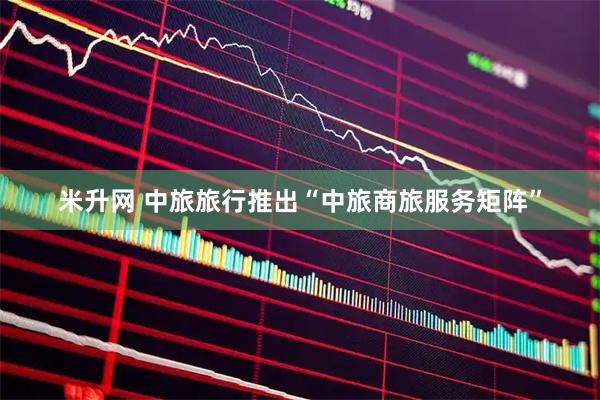 米升网 中旅旅行推出“中旅商旅服务矩阵”