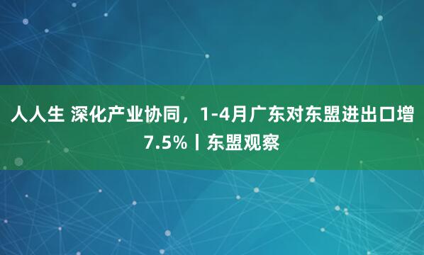 人人生 深化产业协同，1-4月广东对东盟进出口增7.5%丨东盟观察