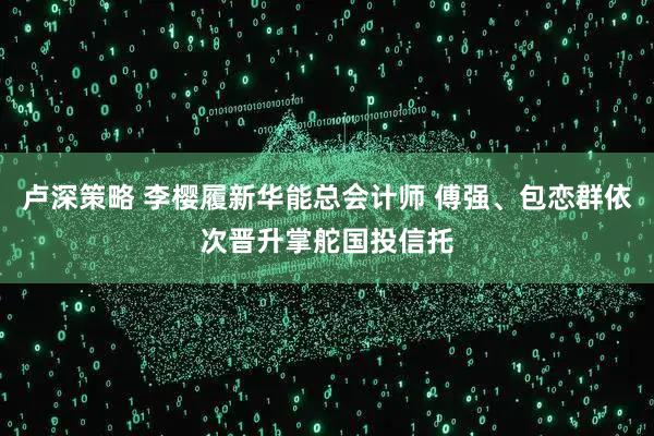 卢深策略 李樱履新华能总会计师 傅强、包恋群依次晋升掌舵国投信托