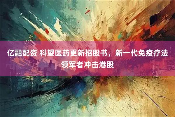 亿融配资 科望医药更新招股书，新一代免疫疗法领军者冲击港股