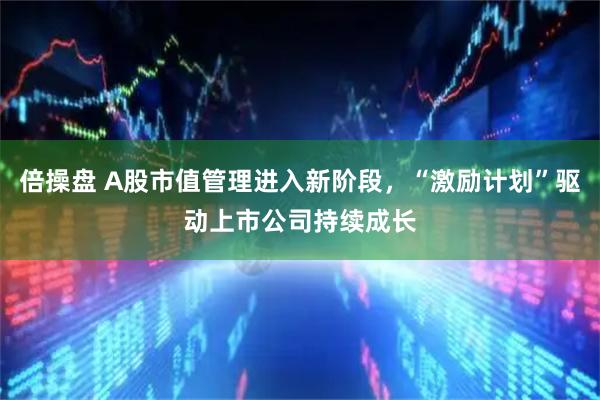 倍操盘 A股市值管理进入新阶段，“激励计划”驱动上市公司持续成长