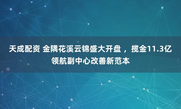 天成配资 金隅花溪云锦盛大开盘 ，揽金11.3亿领航副中心改善新范本