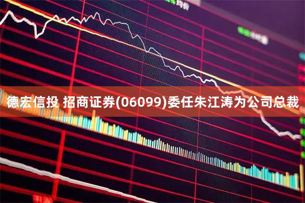 德宏信投 招商证券(06099)委任朱江涛为公司总裁