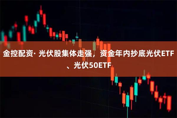 金控配资· 光伏股集体走强，资金年内抄底光伏ETF、光伏50ETF