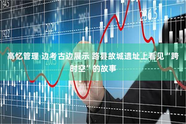 高忆管理 边考古边展示 路县故城遗址上看见“跨时空”的故事