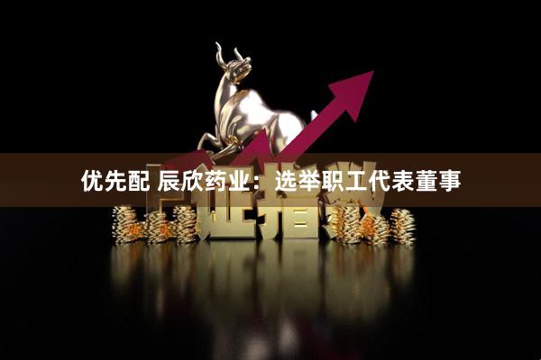 优先配 辰欣药业：选举职工代表董事