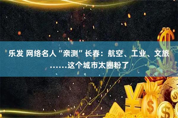 乐发 网络名人“亲测”长春：航空、工业、文旅……这个城市太圈粉了
