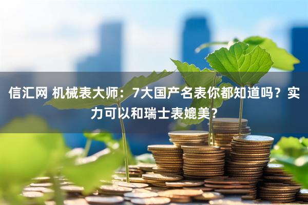 信汇网 机械表大师：7大国产名表你都知道吗？实力可以和瑞士表媲美？