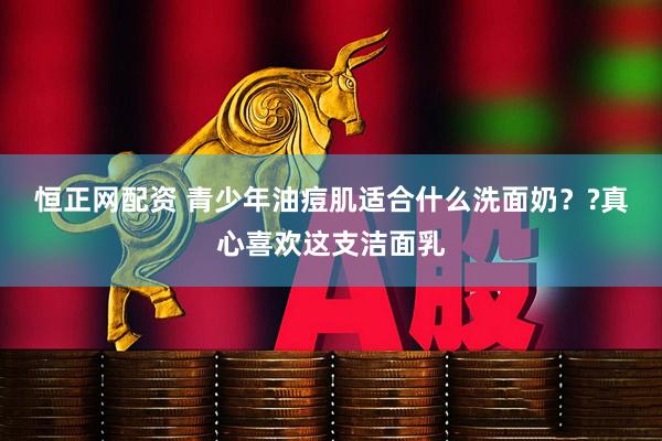恒正网配资 青少年油痘肌适合什么洗面奶？?真心喜欢这支洁面乳