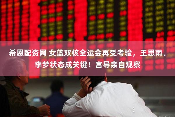 希恩配资网 女篮双核全运会再受考验，王思雨、李梦状态成关键！宫导亲自观察