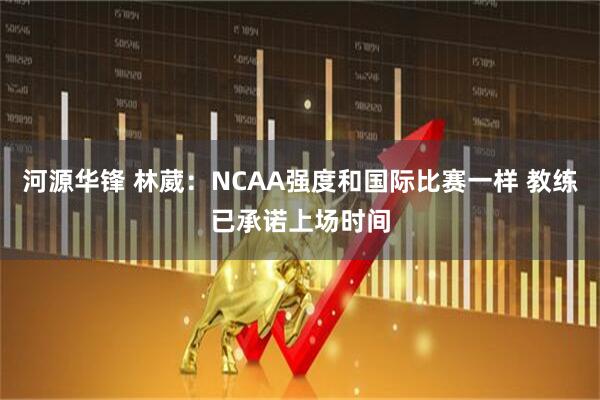 河源华锋 林葳：NCAA强度和国际比赛一样 教练已承诺上场时间