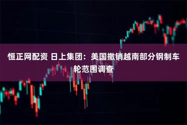 恒正网配资 日上集团：美国撤销越南部分钢制车轮范围调查
