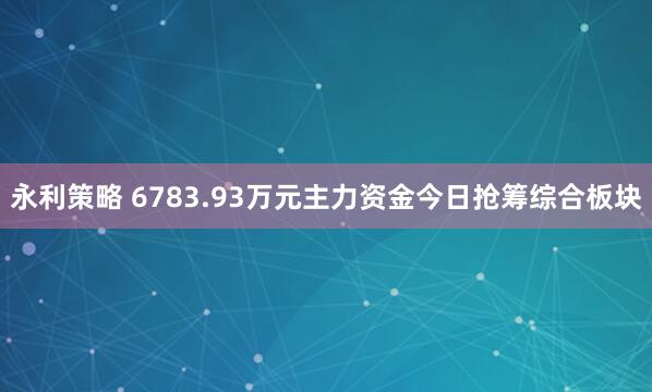 永利策略 6783.93万元主力资金今日抢筹综合板块