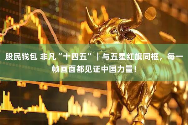 股民钱包 非凡“十四五”｜与五星红旗同框，每一帧画面都见证中国力量！
