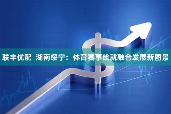 联丰优配  湖南绥宁：体育赛事绘就融合发展新图景