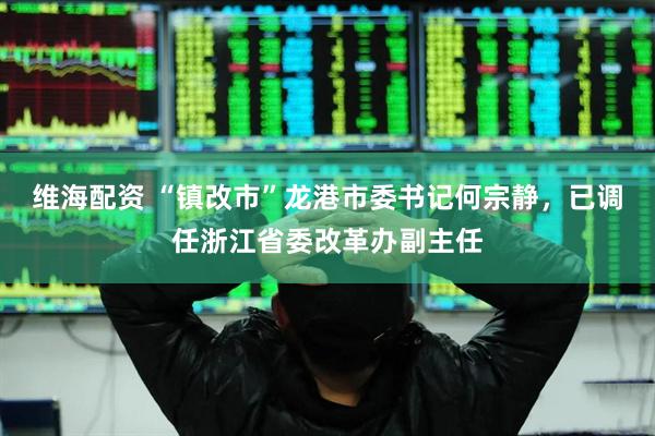 维海配资 “镇改市”龙港市委书记何宗静，已调任浙江省委改革办副主任