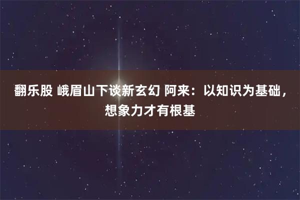 翻乐股 峨眉山下谈新玄幻 阿来：以知识为基础，想象力才有根基