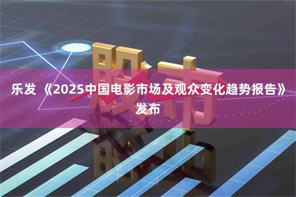 乐发 《2025中国电影市场及观众变化趋势报告》发布