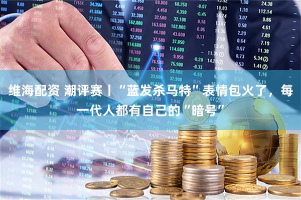维海配资 潮评赛丨“蓝发杀马特”表情包火了，每一代人都有自己的“暗号”