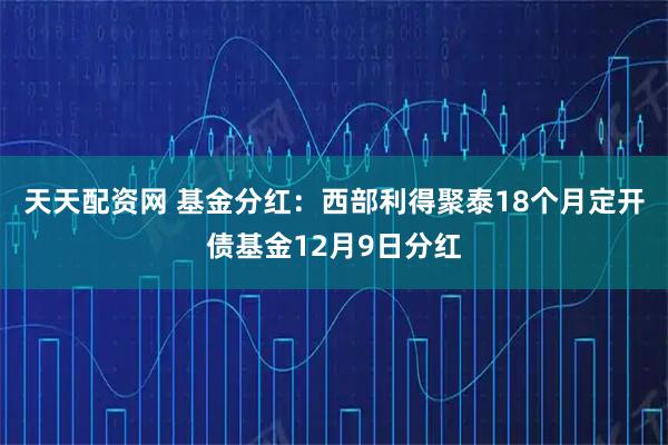 天天配资网 基金分红：西部利得聚泰18个月定开债基金12月9日分红