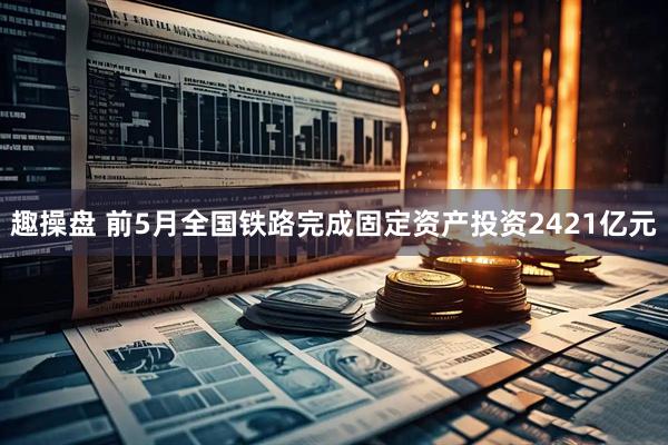 趣操盘 前5月全国铁路完成固定资产投资2421亿元
