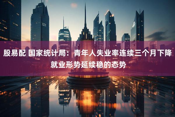 股易配 国家统计局：青年人失业率连续三个月下降 就业形势延续稳的态势