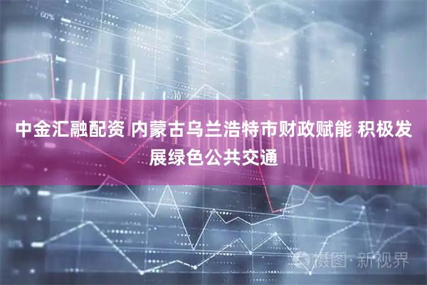 中金汇融配资 内蒙古乌兰浩特市财政赋能 积极发展绿色公共交通